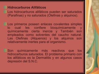 Hidrocarburos Alifáticos  Los hidrocarburos alifáticos pueden ser saturados (Parafinas) y no saturados (Olefinas y alquinos).  Los primeros poseen enlaces covalentes simples lo cual les confiere bioquímicamente y químicamente cierta inercia y También son empleados como solventes del caucho natural. Las Olefinas (Alquenos) y los alquinos son relativamente inertes para el organismo. Son químicamente más reactivos que los hidrocarburos saturados. El problema primario con los alifáticos es la Dermatitis y en algunos casos depresión del S.N.C.  