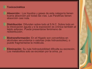 Toxicocinética Absorción :  Los líquidos y gases de esta categoría tienen buena absorción por todas las vías. Las Parafinas tienen absorción casi nula. Distribución : Difunden sobre todo al S.N.C. Sobre todo en la intoxicación aguda y si la exposición es crónica también al tejido adiposo. Puede presentarse fenómeno de redistribución. Biotransformación : En el Hígado son convertidos en alcoholes secundarios o cetonas (más hidrosolubles), o puede fragmentarse la molécula. Eliminación : Su nula hidrosolubilidad dificulta su excreción. Los metabolitos solo se excretan por la orina, ya  