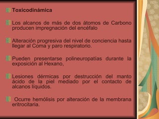Toxicodinámica Los alcanos de más de dos átomos de Carbono producen impregnación del encéfalo  Alteración progresiva del nivel de conciencia hasta llegar al Coma y paro respiratorio.  Pueden presentarse polineuropatías durante la exposición al Hexano, Lesiones dérmicas por destrucción del manto ácido de la piel mediado por el contacto de alcanos líquidos.  Ocurre hemólisis por alteración de la membrana eritrocitaria. 