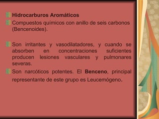 Hidrocarburos Aromáticos Compuestos químicos con anillo de seis carbonos (Bencenoides). Son irritantes y vasodilatadores, y cuando se absorben en concentraciones suficientes producen lesiones vasculares y pulmonares severas.  Son narcóticos potentes. El  Benceno , principal representante de este grupo es Leucemógeno .  