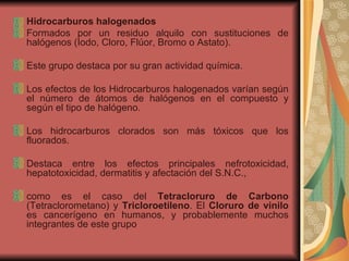 Hidrocarburos halogenados Formados por un residuo alquilo con sustituciones de halógenos (Iodo, Cloro, Flúor, Bromo o Astato).  Este grupo destaca por su gran actividad química.  Los efectos de los Hidrocarburos halogenados varían según el número de átomos de halógenos en el compuesto y según el tipo de halógeno.  Los hidrocarburos clorados son más tóxicos que los fluorados.  Destaca entre los efectos principales nefrotoxicidad, hepatotoxicidad, dermatitis y afectación del S.N.C.,  como es el caso del  Tetracloruro de Carbono  (Tetraclorometano) y  Tricloroetileno . El  Cloruro de vinilo  es cancerígeno en humanos, y probablemente muchos integrantes de este grupo  