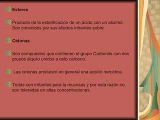 Esteres Producto de la esterificación de un ácido con un alcohol. Son conocidos por sus efectos irritantes sobre Cetonas Son compuestos que contienen el grupo Carbonilo con dos grupos alquilo unidos a este carbono. Las cetonas producen en general una acción narcótica.  Todas son irritantes para la mucosas y por esta razón no son toleradas en altas concentraciones. 