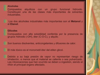 Alcoholes Compuestos alquílicos con un grupo funcional hidroxilo. Constituyen una de las clases más importantes de solventes industriales. Los dos alcoholes industriales más importantes son el  Metanol  y el  Etanol .  Glicoles Compuestos con alta solubilidad conferida por la presencia de grupos hidroxilo (-OH), éter (C-O-C), y alquilo.  Son buenos disolventes, anticongelantes y difusores de calor.  El más tóxico es el monometil éter del etilen glicol.  Debido a su baja presión de vapor no representan riesgo de inhalación, a menos que el material se caliente o sea pulverizado. Las intoxicaciones que han ocurrido se deben a ingestión, siendo el riñón el principal órgano afectado. 