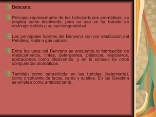 Benceno: Principal representante de los hidrocarburos aromáticos, se emplea como disolvente; pero su uso se ha tratado de restringir debido a su carcinogenicidad. Las principales fuentes del Benceno son por destilación del Petróleo, Hulla o gas natural. Entre los usos del Benceno se encuentra la fabricación de medicamentos, tintes, detergentes, plásticos, explosivos, aplicaciones como disolventes, y en la síntesis de otros compuestos aromáticos.  También como parasiticida en las heridas (veterinaria), como disolvente de lacas, ceras y aceites. En las Gasolina se emplea como antidetonante. 