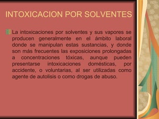 INTOXICACION POR SOLVENTES La intoxicaciones por solventes y sus vapores se producen   generalmente en el ámbito laboral donde se manipulan estas sustancias, y donde son más frecuentes las exposiciones prolongadas a concentraciones tóxicas, aunque pueden presentarse intoxicaciones domésticas, por accidente, o voluntarias, al ser utilizadas como agente de autolisis o como drogas de abuso.  