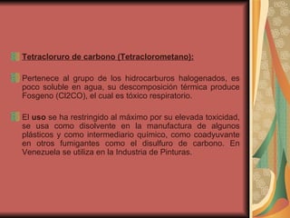Tetracloruro de carbono (Tetraclorometano): Pertenece al grupo de los hidrocarburos halogenados, es poco soluble en agua, su descomposición térmica produce Fosgeno (Cl2CO), el cual es tóxico respiratorio. El  uso  se ha restringido al máximo por su elevada toxicidad, se usa como disolvente en la manufactura de algunos plásticos y como intermediario químico, como coadyuvante en otros fumigantes como el disulfuro de carbono. En Venezuela se utiliza en la Industria de Pinturas. 