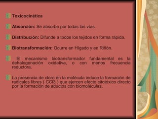 Toxicocinética Absorción:  Se absorbe por todas las vías. Distribución:  Difunde a todos los tejidos en forma rápida. Biotransformación:  Ocurre en Hígado y en Riñón. El mecanismo biotransformador fundamental es la dehalogenación oxidativa, o con menos frecuencia reductora.  La presencia de cloro en la molécula induce la formación de radicales libres ( CCl3 ) que ejercen efecto citotóxico directo por la formación de aductos con biomoléculas.  