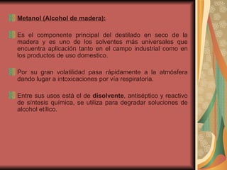 Metanol (Alcohol de madera): Es el componente principal del destilado en seco de la madera y es uno de los solventes más universales que encuentra aplicación tanto en el campo industrial como en los productos de uso domestico.  Por su gran volatilidad pasa rápidamente a la atmósfera dando lugar a intoxicaciones por vía respiratoria. Entre sus usos está el de  disolvente , antiséptico y reactivo de síntesis química, se utiliza para degradar soluciones de alcohol etílico. 