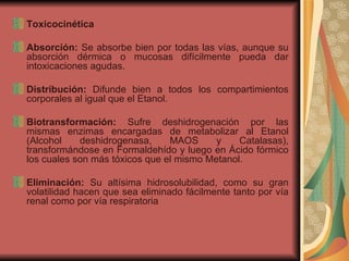 Toxicocinética Absorción:  Se absorbe bien por todas las vías, aunque su absorción dérmica o mucosas difícilmente pueda dar intoxicaciones agudas. Distribución:  Difunde bien a todos los compartimientos corporales al igual que el Etanol. Biotransformación:  Sufre deshidrogenación por las mismas enzimas encargadas de metabolizar al Etanol (Alcohol deshidrogenasa, MAOS y Catalasas), transformándose en Formaldehído y luego en Ácido fórmico los cuales son más tóxicos que el mismo Metanol. Eliminación:  Su altísima hidrosolubilidad, como su gran volatilidad hacen que sea eliminado fácilmente tanto por vía renal como por vía respiratoria  