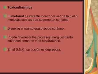 Toxicodinámica El  metanol  es irritante local " per se" de la piel o mucosas con las que se pone en contacto,  Disuelve el manto graso ácido cutáneo.  Puede favorecer los procesos alérgicos tanto cutáneos como en vías respiratorias.  En el S.N.C. su acción es depresora. 