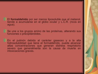 El  formaldehído  por ser menos liposoluble que el metanol, tiende a acumularse en el globo ocular y L.C.R. (ricos en agua).  Se une a los grupos amino de las proteínas, alterando sus funciones o precipitándoles.  En el pulmón debido al carácter gaseoso y a la alta hidrosolubilidad que tiene el formaldehído, puede alcanzar altas concentraciones que generan distress respiratorio severo que generalmente son la causa de muerte en intoxicaciones graves. 