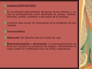 Acetona (CH3-CO-CH3) : Es el principal representante del grupo de las cetonas, y su uso es principalmente como disolvente de grasas, resinas, barnices, aceites, acetileno y derivados de la celulosa. La forma más común de intoxicación es la inhalación de sus vapores. Toxicocinética Absorción : Se absorbe bien por todas las vías. Biotransformación  y  eliminación : La biotransformación es lenta por escisión en presencia de oxígeno, eliminándose la mayor parte sin modificación por vía renal y respiratoria. 