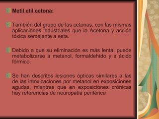 Metil etil cetona: También del grupo de las cetonas, con las mismas aplicaciones industriales que la Acetona y acción tóxica semejante a esta. Debido a que su eliminación es más lenta, puede metabolizarse a metanol, formaldehído y a ácido fórmico.  Se han descritos lesiones ópticas similares a las de las intoxicaciones por metanol en exposiciones agudas, mientras que en exposiciones crónicas hay referencias de neuropatía periférica  