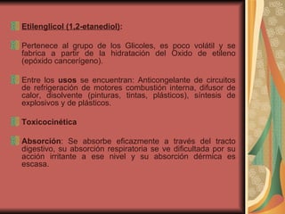 Etilenglicol (1,2-etanediol) : Pertenece al grupo de los Glicoles, es poco volátil y se fabrica a partir de la hidratación del Oxido de etileno (epóxido cancerígeno). Entre los  usos  se encuentran: Anticongelante de circuitos de refrigeración de motores combustión interna, difusor de calor, disolvente (pinturas, tintas, plásticos), síntesis de explosivos y de plásticos. Toxicocinética Absorción : Se absorbe eficazmente a través del tracto digestivo, su absorción respiratoria se ve dificultada por su acción irritante a ese nivel y su absorción dérmica es escasa. 