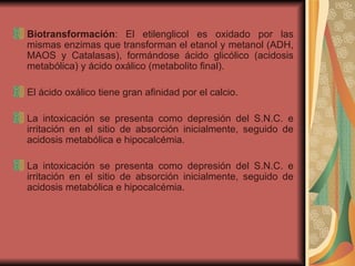 Biotransformación : El etilenglicol es oxidado por las mismas enzimas que transforman el etanol y metanol (ADH, MAOS y Catalasas), formándose ácido glicólico (acidosis metabólica) y ácido oxálico (metabolito final).  El ácido oxálico tiene gran afinidad por el calcio. La intoxicación se presenta como depresión del S.N.C. e irritación en el sitio de absorción inicialmente, seguido de acidosis metabólica e hipocalcémia.  La intoxicación se presenta como depresión del S.N.C. e irritación en el sitio de absorción inicialmente, seguido de acidosis metabólica e hipocalcémia. 