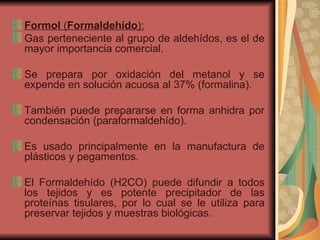Formol  ( Formaldehído ): Gas perteneciente al grupo de aldehídos, es el de mayor importancia comercial.  Se prepara por oxidación del metanol y se expende en solución acuosa al 37% (formalina).  También puede prepararse en forma anhidra por condensación (paraformaldehído).  Es usado principalmente en la manufactura de plásticos y pegamentos.  El Formaldehído (H2CO) puede difundir a todos los tejidos y es potente precipitador de las proteínas tisulares, por lo cual se le utiliza para preservar tejidos y muestras biológicas. 