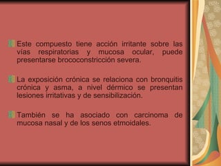 Este compuesto tiene acción irritante sobre las vías respiratorias y mucosa ocular, puede presentarse brococonstricción severa.  La exposición crónica se relaciona con bronquitis crónica y asma, a nivel dérmico se presentan lesiones irritativas y de sensibilización.  También se ha asociado con carcinoma de mucosa nasal y de los senos etmoidales. 