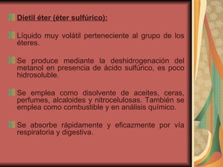 Dietil éter (éter sulfúrico): Líquido muy volátil perteneciente al grupo de los éteres.  Se produce mediante la deshidrogenación del metanol en presencia de ácido sulfúrico, es poco hidrosoluble.  Se emplea como disolvente de aceites, ceras, perfumes, alcaloides y nitrocelulosas. También se emplea como combustible y en análisis químico. Se absorbe rápidamente y eficazmente por vía respiratoria y digestiva.  