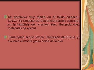 Se distribuye muy rápido en el tejido adiposo, S.N.C. Su proceso de biotransformación consiste en la hidrólisis de la unión éter, liberando dos moléculas de etanol. Tiene como acción tóxica: Depresión del S.N.C. y disuelve el manto graso ácido de la piel. 