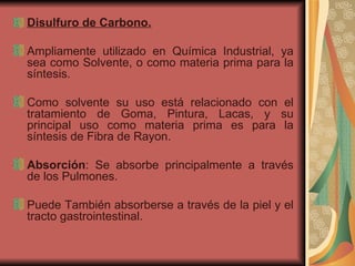 Disulfuro de Carbono. Ampliamente utilizado en Química Industrial, ya sea como Solvente, o como materia prima para la síntesis.  Como solvente su uso está relacionado con el tratamiento de Goma, Pintura, Lacas, y su principal uso como materia prima es para la síntesis de Fibra de Rayon. Absorción : Se absorbe principalmente a través de los Pulmones.  Puede También absorberse a través de la piel y el tracto gastrointestinal. 