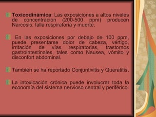 Toxicodinámica : Las exposiciones a altos niveles de concentración (200-500 ppm) producen Narcosis, falla respiratoria y muerte. En las exposiciones por debajo de 100 ppm, puede presentarse dolor de cabeza, vértigo, irritación de vías respiratorias, trastornos gastrointestinales, tales como Nausea, vómito y disconfort abdominal.  También se ha reportado Conjuntivitis y Queratitis.  La intoxicación crónica puede involucrar toda la economía del sistema nervioso central y periférico.  