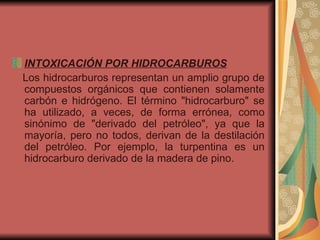 INTOXICACIÓN POR HIDROCARBUROS   Los hidrocarburos representan un amplio grupo de compuestos orgánicos que contienen solamente carbón e hidrógeno. El término "hidrocarburo" se ha utilizado, a veces, de forma errónea, como sinónimo de "derivado del petróleo", ya que la mayoría, pero no todos, derivan de la destilación del petróleo. Por ejemplo, la turpentina es un hidrocarburo derivado de la madera de pino.  