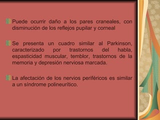 Puede ocurrir daño a los pares craneales, con disminución de los reflejos pupilar y corneal Se presenta un cuadro similar al Parkinson, caracterizado por trastornos del habla, espasticidad muscular, temblor, trastornos de la memoria y depresión nerviosa marcada.  La afectación de los nervios periféricos es similar a un síndrome polineurítico. 