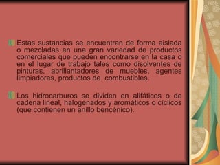 Estas sustancias se encuentran de forma aislada o mezcladas en una gran variedad de productos comerciales que pueden encontrarse en la casa o en el lugar de trabajo tales como disolventes de pinturas, abrillantadores de muebles, agentes limpiadores, productos de  combustibles.  Los hidrocarburos se dividen en alifáticos o de cadena lineal, halogenados y aromáticos o cíclicos (que contienen un anillo bencénico).  