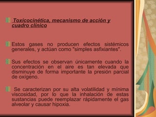 Toxicocinética, mecanismo de acción y cuadro clínico   Estos gases no producen efectos sistémicos generales, y actúan como "simples asfixiantes".  Sus efectos se observan únicamente cuando la concentración en el aire es tan elevada que disminuye de forma importante la presión parcial de oxígeno. Se caracterizan por su alta volatilidad y mínima viscosidad, por lo que la inhalación de estas sustancias puede reemplazar rápidamente el gas alveolar y causar hipoxia.  