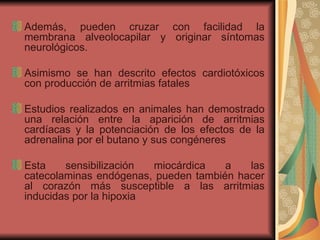 Además, pueden cruzar con facilidad la membrana alveolocapilar y originar síntomas neurológicos.  Asimismo se han descrito efectos cardiotóxicos con producción de arritmias fatales Estudios realizados en animales han demostrado una relación entre la aparición de arritmias cardíacas y la potenciación de los efectos de la adrenalina por el butano y sus congéneres Esta sensibilización miocárdica a las catecolaminas endógenas, pueden también hacer al corazón más susceptible a las arritmias inducidas por la hipoxia  