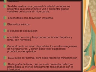Diagnóstico    Se debe realizar una gasometría arterial en todos los pacientes, que comúnmente van a presentar grados variables de hipoxia sin hipercarbia.  Leucocitosis con desviación izquierda.  Electrolitos séricos el estudio de coagulación el análisis de orina y las pruebas de función hepática y renal, son normales.  Generalmente no están disponibles los niveles sanguíneos de hidrocarburos, y tienen poco valor diagnóstico, pronóstico y terapéutico.  ECG suele ser normal, pero debe realizarse minitorización Radiografía de tórax, que no suele presentar hallazgos patológicos, al menos directamente relacionados con la intoxicación.  