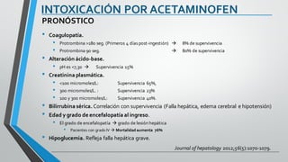 INTOXICACIÓN POR ACETAMINOFEN
• Coagulopatía.
• Protrombina >180 seg. (Primeros 4 días post-ingestión) à 8% de supervivencia
• Protrombina 90 seg. à 80% de supervivencia
• Alteración ácido-base.
• pH es <7,30 à Supervivencia 15%
• Creatinina plasmática.
• <100 micromoles/L: Supervivencia 65%,
• 300 micromoles/L. : Supervivencia 23%
• 100 y 300 micromoles/L: Supervivencia 40%.
• Bilirrubina sérica. Correlación con supervivencia (Falla hepática, edema cerebral e hipotensión)
• Edad y grado de encefalopatía al ingreso.
• El grado de encefalopatía à grado de lesión hepática
• Pacientes con grado IV à Mortalidad aumenta 76%
• Hipoglucemia. Refleja falla hepática grave.
PRONÓSTICO
Journal of hepatology 2012;56(5):1070-1079.
 
