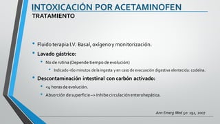 INTOXICACIÓN POR ACETAMINOFEN
• Fluido terapia I.V. Basal, oxígenoy monitorización.
• Lavado gástrico:
• No de rutina (Depende tiempo de evolución)
• Indicado <60 minutos de la ingesta y en caso de evacuación digestiva elentecida: codeína.
• Descontaminación intestinal con carbón activado:
• <4 horasde evolución.
• Absorción de superficie –> Inhibe circulaciónenterohepática.
TRATAMIENTO
Ann Emerg Med 50: 292, 2007
 