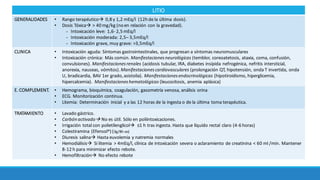 LITIO
GENERALIDADES • Rango	terapéuticoà 0,8	y	1,2	mEq/l (12h	de	la	última	dosis).
• Dosis	Tóxicaà >	40	mg/kg	(no	en	relación	con	la	gravedad).
- Intoxicación	leve:	1,6- 2,5	mEq/l
- Intoxicación	moderada:	2,5– 3,5mEq/l																		
- Intoxicación	grave,	muy	grave:	>3,5mEq/l
CLINICA • Intoxicación	aguda:	Síntomas	gastrointestinales,	que	progresan	a	síntomas	neuromusculares
• Intoxicación	crónica:	Más	común.	Manifestaciones	neurológicas (temblor,	coreoatetosis,	ataxia,	coma,	confusión,	
convulsiones).	Manifestaciones	renales (acidosis	tubular,	IRA,	diabetes	insípida	nefrogénica,	nefritis	intersticial,	
anorexia,	nauseas,	vómitos).	Manifestaciones	cardiovasculares (prolongación	QT,	hipotensión,	onda	T	invertida,	onda	
U,	bradicardia,	BAV	1er	grado,	asistolia).	Manifestaciones	endocrinológicas (hipotiroidismo,	hiperglicemia,
hipercalcemia). Manifestaciones	hematológicas (leucocitosis,	anemia	aplásica)
E.	COMPLEMENT. • Hemograma,	bioquímica,	coagulación,	gasometría	venosa,	análisis orina
• ECG. Monitorización continua.
• Litemia:	Determinación	 inicial	 y	a	las	12	horas	de	la	ingesta	o	de	la	última	toma	terapéutica.	
TRATAMIENTO • Lavado	gástrico.	
• Carbón	activadoà No	es	útil.	Sólo	en	poliintoxicaciones.	
• Irrigación	total	con	polietilenglicolà ≤1	h	tras	ingesta.	Hasta	que	líquido	rectal	claro	(4-6	horas)	
• Colestiramina (Efensol®)	(3g/8h	vo)
• Diuresis	salinaà Hasta	euvolemia y	natremia normales
• Hemodiálisisà Si litemia >	4mEq/l,	clínica	de	intoxicación	severa	o	aclaramiento	de	creatinina	<	60	ml	/min.	Mantener	
8-12	h	para	minimizar	efecto	rebote.	
• Hemofiltraciónà No	efecto	rebote
 