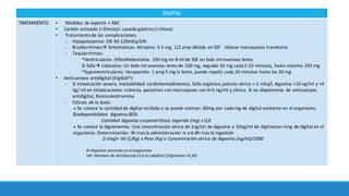 DIGITAL
TRATAMIENTO • Medidas	de soporte	+	ABC
• Carbón	activado	(<2horas)+	Lavado	gástrico (<1hora)
• Tratamiento	de	las	complicaciones:	
- Hipopotasemia:	ClK 60-120mEq/24h
- Bradiarritmiasà Sintomáticas:	Atropina: 0.5	mg,	1/2	amp diluida	en	SSF	. Valorar	marcapasos	transitorio
- Taquiarritmias:	
*Ventriculares:	Difenilhidantoína:	250	mg	en	8	ml	de	SSF	en	bolo	intravenoso	lento.
Si	fallaà Lidocaína:	Un	bolo	intravenoso	lento	de	100	mg,	seguido	50	mg	cada	5-10	minutos,	hasta	máximo 250	mg	
*Supraventriculares:	Verapamilo: 1	amp 5	mg	iv	lenta,	puede	repetir	cada	20	minutos	hasta	los	20	mg
• Anticuerpos	antidigital (Digifab®):	
- Si	intoxicación	severa,	inestabilidad	cardiohemodinámica,	fallo	orgánico,	potasio	sérico	>	5	mEq/l,	digoxina	>10	ng/ml	y	>4	
ng/	ml	en	intoxicaciones	crónicas,	pacientes	con	marcapasos	con	K>5	ng/ml	y	clínica.	Si	no	disponemos de	anticuerpos	
antidigital,	Resincolestiramina
- Cálculo de	la dosis:
v Se	conoce la	cantidad	de	digital	recibida	o	se	puede	estimar:	80mg	por	cada	mg	de	digital	existente	en	el	organismo.	
Biodisponibilidad	 digoxina:80%.	
Cantidad	digoxina	corporal=Dosis	ingerida	(mg)	x	0,8
v Se	conoce	la	digoxinemia:	Una	concentración sérica	de	1ng/ml	de	digoxina	y	10ng/ml	de	digitoxina=1mg	de	digital	en	el	
organismo.	Determinación:	3h	tras	la	administración	iv	o	6-8h	tras	la	ingestión
D	(mg)= Vd (1/Kg)	x	Peso	(Kg)	x	Concentración sérica	de	digoxina	(ng/ml)/1000
D=Digoxina presente	en	el	organismo
Vd=	Volumen de	distribución (5,6	en	adultos)	(Digitoxina =0,56)
 