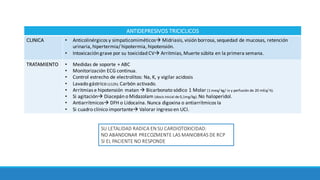 ANTIDEPRESIVOS TRICICLICOS
CLINICA • Anticolinérgicos	y	simpaticomiméticosà Midriasis,	visión	borrosa,	sequedad	de	mucosas,	retención	
urinaria,	hipertermia/	hipotermia,	hipotensión.
• Intoxicación	grave	por	su	toxicidad	CVà Arritmias, Muerte	súbita	en	la	primera	semana.	
TRATAMIENTO • Medidas	de soporte	+	ABC
• Monitorización	ECG	continua.
• Control	estrecho	de	electrolitos:	Na,	K,	y	vigilar	acidosis
• Lavado	gástrico	(≤12h).	Carbón	activado.
• Arritmias	e hipotensión	matan	à Bicarbonato	sódico 1	Molar	(1	meq/	kg/	iv	y	perfusión	de	20	mEq/	h).	
• Si	agitaciónà Diacepán o	Midazolam (dosis	inicial	de	0,1mg/kg). No	haloperidol.	
• Antiarrítmicosà DFH	o	Lidocaína.	Nunca	digoxina	o	antiarrítmicos Ia
• Si	cuadro	clínico	importanteà Valorar	ingreso	en	UCI.	
SU	LETALIDAD	RADICA	EN	SU	CARDIOTOXICIDAD:
NO	ABANDONAR	PRECOZMENTE	LAS	MANIOBRAS	DE	RCP	
SI	EL	PACIENTE	NO	RESPONDE
 