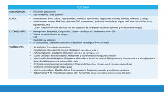 COCAINA
GENERALIDADES • Frecuente	policonsumo
• Uso	recreativo,	“body packers”
CLINICA • Intoxicaciones	leves:	Euforia,	hiperactividad,	ansiedad,	hipertensión,	 taquicardia,	náuseas,	vómitos,	midriasis,	↓ fatiga.	
• Intoxicaciones	severas:	Midriasis,	depresión	SNC,	convulsiones,	 arritmias	ventriculares,	angor,	IAM,	disección aórtica (rara),	
hipertermia,	PCR.	
Lo más frecuenteà Dolor	torácico con	alta	sospecha	de	cardiopaÄa isquémica (jóvenes	 y	sin	factores	de	riesgo)
E. COMPLEMENT. • Hemograma,	Bioquímica, Coagulación, Enzimas	cardíacos,	CK.		Sedimento	orina.	GSA
• Tóxicos	en	orina.	Alcohol	en	sangre
• ECG
• Rx de	tórax y	abdomen	
• Si convulsiones,	 alteración consciencia	o	focalidad neurológica	à TAC	craneal
TRATAMIENTO • No	anÄdoto.	Tratamiento	sintomático.	
• Convulsiones:	Diacepam (10-20mg) o	Clonazepam (amp1mg	iv	lenta.	)
• Euforia/agitación:	Diacepam,	Midazolam (dosis	0,1-0,2	mgr/	kg	iv	o	im.)
• Cuadro	psicótico:	Benzodiacepinas.	Haloperidol	y	Clorpromazina de	segunda	elección
• Hipertensión:	Benzodiacepinas	(Diazepan o	Midazolan iv	lento). No	control:	Nitroprusiato iv,	Fentolamina iv	o	Nitroglicerina	iv.	
Nunca	betabloqueantes	ni	antagonistas	calcio.	
• Arritmias	con	compromiso	hemodinámico:	Propranolol (amp5mg;	1-2mg	iv	cada	2-3	minutos, máximo8	mg).	
• Síndrome coronario	agudo:	Según guías
• Hipertermia	maligna:	Medidas	Çsicas. Si	no	respuesta:	Relajación muscular	y	venzlación mecánica
• Rabdomiolisisà SF	+	Bicarbonato	sodico 1M	+	Furosemida (Dosis	inicial:	60mg.	Posteriormente:	20mg/6h)
 