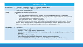 DROGAS	DE	DISEÑO
GENERALIDADES • Sospechaà Trasdescartar	el	resto	o	si	el	individuo	 refiere	su	ingesta.		
• Uso	extendido	entre	jóvenes.	Policonsumidores.
• MDA, MDMA,	MDEA,	DOM,	DOET
CLINICA Intensiﬁcación de	las	alteraciones	sensoriales:	
• LSD:	
1. Fase	inicial:	Síntomas neurovegetativos	(náuseas,	vómitos,	taquicardia,	sensación de	frío,	ansiedad).	
2. “Viaje”:	Alteraciones	del	humor,	excitación/euforia y	angustia/pánico,	despersonalización,	 delirio,	alteración
memoria,	desdoblamiento	 de	la	imagen	corporal.	
3. Fase	final:	Astenia,	cefalea,	ansiedad,	convulsiones.	
• Derivados	anfetamínicos:	Efectos	simpáticos (sudoración,	 midriasis,	taquicardia,	hipertensión,	 náuseas,	vómitos,	
mialgias);	efectos	neuropsiquiátricos (ansiedad,	agitación,	pánico,	psicosis,	 insomnio).	 Manifestaciones	graves:	
hipertermia	maligna,	rabdomiolisis,	 convulsiones,	 arritmias,	hemorragias	cerebrales,	EAP.	
TRATAMIENTO • Sintomático:	
- Medidas	de	soporte +	ABC.	
- Si	ingesta	<	2	horas:	Lavado	gástricoy	carbón activado.	
- Agitación psicomotriz,	delirio	o	alucinaciones:	Benzodiacepinas:	Alprazolam (1	mg	sl),	Diacepam (10	mg	vo o	iv	lento),	
Midazolam.	
- Crisis	de	pánico:	Alprazolam (1-2mg	vo)
- Hiperactividad	simpazcomimética y	convulsiones: Benzodiacepinas	(dosis	habituales)
- Hipertermia:	Medidas	Çsicas. Diacepam.	Si	no	respuesta: Relajación muscular	y	venzlación mecánica
 