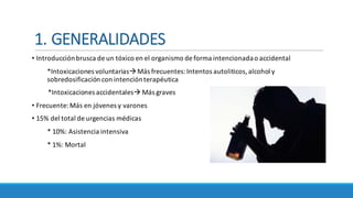 1.	GENERALIDADES
• Introducción	brusca	de	un	tóxico	en	el	organismo	de	forma	intencionada	o	accidental
*Intoxicaciones	voluntariasàMás frecuentes:	Intentos	autoliticos,	alcohol	y				
sobredosificación	con	intención	terapéutica
*Intoxicaciones	accidentalesà Más	graves
• Frecuente:	Más	en	jóvenes	y	varones
• 15%	del	total	de	urgencias	médicas
*	10%:	Asistencia	intensiva	
*	1%:	Mortal
 