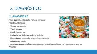 2.	DIAGNÓSTICO
1.	ANAMNESIS
• Con	que se	ha	intoxicado.	Nombre	del	toxico	
• Cantidad	de	tóxico
• Tiempo transcurrido	
• Vía	de	entrada	
• Donde ha	ocurrido	
• Inicio y	forma	de	instauración de	la	clínica
• Síntomas	que	presentaba	en	un	primer	momento
• Actuaciones	previas
• Antecedentes	personales	relacionados	con	patología	psiquiátrica	y/o	intoxicaciones	previas
• Causas
 