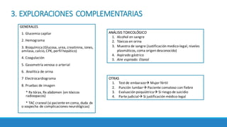 3.	EXPLORACIONES	COMPLEMENTARIAS
GENERALES
1.	Glucemia	capilar
2.	Hemograma
3.	Bioquímica	(Glucosa,	urea,	creatinina,	iones,	
amilasa,	calcio,	CPK,	perfil	hepático)
4.	Coagulación	
5.	Gasometría	venosa	o	arterial
6.		Analítica de	orina
7		Electrocardiograma	
8.	Pruebas	de	imagen
*	Rx tórax,	Rx abdomen	(en	tóxicos	
radioopacos)
*	TAC	craneal	(si	paciente	en	coma,	duda	dx	
o	sospecha	de	complicaciones	neurológicas)
ANÁLISIS	TOXICOLÓGICO	
1. Alcohol	en	sangre
2. Tóxicos	en	orina	
3. Muestra	de	sangre	(Justificación	medico-legal,	niveles	
plasmáticos,	coma	origen	desconocido)
4. Aspirado	gástrico	
5. Aire	espirado:	Etanol
OTRAS	
1. Test	de	embarazoà Mujer	fértil	
2. Punción	lumbarà Paciente	comatoso	con	fiebre
3. Evaluación	psiquiátricaà Si	riesgo	de	suicidio
4. Parte	judicialà Si	justificación	médico-legal
 