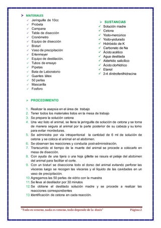 “Todo es veneno, nada es veneno, todo depende de la dosis” Página2
MATERIALES
Jeringuilla de 10cc
Probeta
Campana
Tabla de disección
Cronómetro
Equipo de disección
Bisturí
Vaso de precipitación
Erlenmeyer
Equipo de destilación.
Tubos de ensayo
Pipetas
Bata de Laboratorio
Guantes látex
50 perlas
Mascarilla
Fosforo
Guantes de látex
50 perlas de vidrio
Equipo de destilación.
Tubos de ensayo
Pipetas
Bata de Laboratorio
Guantes de látex
50 perlas de vidrio
Mascarilla
 PROCEDIMIENTO
1. Realizar la asepsia en el área de trabajo
2. Tener todos los materiales listos en la mesa de trabajo
3. Se prepara la solución cetona
4. Una vez listo el animal, se llena la jeringuilla de solución de cetona y se toma
de manera segura al animal por la parte posterior de su cabeza y su lomo
para evitar mordeduras.
5. Se administra por vía intraperitonial la cantidad de 6 ml de solución de
cetona y se coloca el animal en el abdomen.
6. Se observan las reacciones y conducta post-administración.
7. Transcurrido el tiempo de la muerte del animal se procede a colocarlo en
mesa de disección.
8. Con ayuda de una tijera o una hoja gillette se rasura el pelaje del abdomen
del animal para facilitar el corte.
9. Con un bisturí se disecciona todo el dorso del animal evitando perforar las
vísceras luego se recogen las vísceras y el líquido de las cavidades en un
vaso de precipitación.
10.Agregamos las 50 perlas de vidrio con la muestra
11.Se lleva al destilador por 30 minutos
12.Se obtiene el destilado solución madre y se procede a realizar las
reacciones correspondientes
13.Identificación de cetona en cada reacción.
 SUSTANCIAS
 Solución madre
 Cetona
 Yodo-mercúrico
 Yodo-yodurado
 Hidróxido de K
 Carbonato de Na
 Ácido acético
 Agua destilada
 Aldehído salicílico
 Ácido clorhídrico
 Etanol
 2-4 dinitrofenilhidracina
 