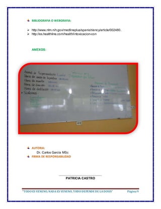 “TODO ES VENENO, NADA ES VENENO, TODO DEPENDE DE LADOSIS” Página9
BIBLIOGRAFIA O WEBGRAFIA:
 http://www.nlm.nih.gov/medlineplus/spanish/ency/article/002480.
 http://es.healthline.com/health/intoxicacion-con
ANEXOS:
Dr. Carlos García MSc
………………………………………………………..
PATRICIA CASTRO
 