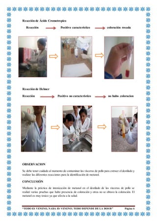“TODO ES VENENO, NADA ES VENENO; TODO DEPENDE DE LA DOSIS” Página 6
Reacción de Ácido Cromotropico
Reacción Positivo característico coloración rosada
Reacción de Hehner
Reacción Positivo no característico no hubo coloracion
OBSERVACION
Se debe tener cuidado al momento de contaminar las vísceras de pollo para extraer el destilado y
realizar las diferentes reacciones para la identificación de metanol.
CONCLUSIÓN
Mediante la práctica de intoxicación de metanol en el destilado de las vísceras de pollo se
realizó varias pruebas que hubo presencia de coloración y otros no se obtuvo la coloración. El
metanol es muy toxico ya que afecta a la salud.
 