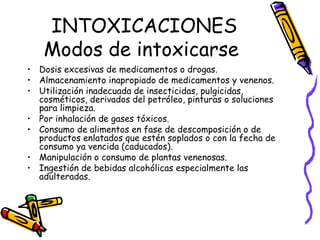 INTOXICACIONES Modos de intoxicarse  Dosis excesivas de medicamentos o drogas. Almacenamiento inapropiado de medicamentos y venenos. Utilización inadecuada de insecticidas, pulgicidas, cosméticos, derivados del petróleo, pinturas o soluciones para limpieza. Por inhalación de gases tóxicos. Consumo de alimentos en fase de descomposición o de productos enlatados que estén soplados o con la fecha de consumo ya vencida (caducados). Manipulación o consumo de plantas venenosas. Ingestión de bebidas alcohólicas especialmente las adulteradas. 