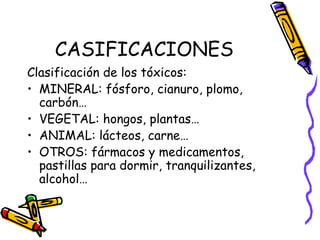 CASIFICACIONES Clasificación de los tóxicos: MINERAL: fósforo, cianuro, plomo, carbón… VEGETAL: hongos, plantas… ANIMAL: lácteos, carne… OTROS: fármacos y medicamentos, pastillas para dormir, tranquilizantes, alcohol… 