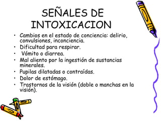 SEÑALES DE INTOXICACION  Cambios en el estado de conciencia: delirio, convulsiones, inconciencia.  Dificultad para respirar. Vómito o diarrea. Mal aliento por la ingestión de sustancias minerales. Pupilas dilatadas o contraídas. Dolor de estómago.  Trastornos de la visión (doble o manchas en la visión).  