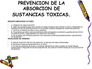 PREVENCION DE LA ABSORCION DE SUSTANCIAS TOXICAS . DESCONTAMINACION CUTANEA a.  Despojar de ropas al paciente  b.  Baño con abundante agua tibia durante el tiempo necesario para eliminar el tóxico. Idealmente en bañadera (el uso de jabón está proscrito en lesiones cutáneas causadas por sustancias químicas).  c.  Verificar la limpieza de uñas y cuero cabelludo  d.  El personal que realice este procedimiento debe protegerse con delantal y guantes de hule. Evitar el contacto directo, especialmente con cáusticos y corrosivos.  e.  No se deben usar antídotos químicos. Las reacciones exotérmicas pueden producir agravamiento de las lesiones INHALACION DE VENENOS  a.  Retirar al paciente del sitio de exposición, al igual que las ropas contaminadas  b.  Establecer buena permeabilidad de la vía aérea  c.  En caso de inhalación de ácidos y corrosivos idealmente se debe oxigenar en tienda húmeda, preservando la integridad de las vías respiratorias, las cuales se tornan friables por la acción local de los químicos.  