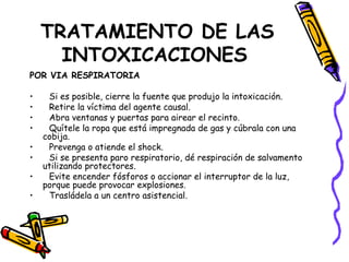 TRATAMIENTO DE LAS INTOXICACIONES   POR VIA RESPIRATORIA Si es posible, cierre la fuente que produjo la intoxicación. Retire la víctima del agente causal. Abra ventanas y puertas para airear el recinto. Quítele la ropa que está impregnada de gas y cúbrala con una cobija. Prevenga o atiende el shock. Si se presenta paro respiratorio, dé respiración de salvamento utilizando protectores.  Evite encender fósforos o accionar el interruptor de la luz, porque puede provocar explosiones.  Trasládela a un centro asistencial. 