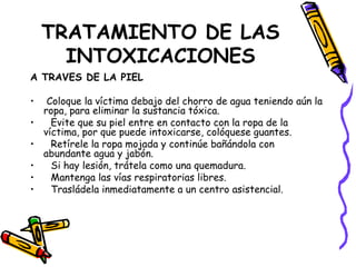 TRATAMIENTO DE LAS INTOXICACIONES A TRAVES DE LA PIEL Coloque la víctima debajo del chorro de agua teniendo aún la ropa, para eliminar la sustancia tóxica.  Evite que su piel entre en contacto con la ropa de la víctima, por que puede intoxicarse, colóquese guantes.  Retírele la ropa mojada y continúe bañándola con abundante agua y jabón.  Si hay lesión, trátela como una quemadura. Mantenga las vías respiratorias libres. Trasládela inmediatamente a un centro asistencial. 